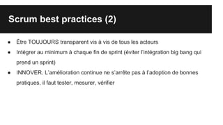 Scrum best practices (2)
● Être TOUJOURS transparent vis à vis de tous les acteurs
● Intégrer au minimum à chaque fin de sprint (éviter l’intégration big bang qui
prend un sprint)
● INNOVER. L’amélioration continue ne s’arrête pas à l’adoption de bonnes
pratiques, il faut tester, mesurer, vérifier
 