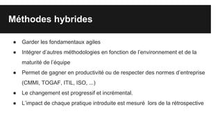 Méthodes hybrides
● Garder les fondamentaux agiles
● Intégrer d’autres méthodologies en fonction de l’environnement et de la
maturité de l’équipe
● Permet de gagner en productivité ou de respecter des normes d’entreprise
(CMMI, TOGAF, ITIL, ISO, ...)
● Le changement est progressif et incrémental.
● L’impact de chaque pratique introduite est mesuré lors de la rétrospective
 