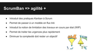ScrumBan => agilité +
● Introduit des pratiques Kanban à Scrum
● Permet de passer à un modèle en flux tiré
● Introduit la notion de limitation des travaux en cours par état (WIP)
● Permet de traiter les urgences plus rapidement
● Diminuer la complexité doit rester un objectif
 