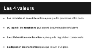 Les 4 valeurs
● Les individus et leurs interactions plus que les processus et les outils
● Du logiciel qui fonctionne plus qu’une documentation exhaustive
● La collaboration avec les clients plus que la négociation contractuelle
● L’adaptation au changement plus que le suivi d’un plan.
 