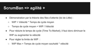 ScrumBan => agilité +
● Démonstration par la théorie des files d’attente (loi de Little) :
○ WIP = Vélocité * Temps de cycle moyen
○ Temps de cycle moyen = WIP / Vélocité
● Pour réduire le temps de cycle (Time To Market), il faut donc diminuer le
WIP ou augmenter la vélocité
● Pour régler la limite de WIP :
○ WIP Max = Temps de cycle moyen souhaité * vélocité
 