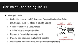 Scrum et Lean => agilité ++
● Principes Lean
○ Se focaliser sur la qualité (favoriser l’automatisation des tâches
récurrentes, TDD, ...) et sur le time to Market
○ Se concentrer sur la valeur créée
○ Éliminer les gaspillages (Muda)
○ Intégrer le Knowledge Management
○ Prendre des décisions le plus tard possible
○ Optimiser la chaîne de valeur en permanence (Kaizen)
kaizen :
Amélioration continue
kai :
Changement
zen :
meilleur
 