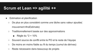 Scrum et Lean => agilité ++
● Estimation et planification
○ De plus en plus considéré comme une tâche sans valeur ajoutée(
mouvement #noEstimate)
○ Traditionnellement basée sur des approximations
■ Règle du *2 + 10%
○ Souvent source de conflit entre le PO et le reste de l’équipe
○ De moins en moins fiable au fil du temps (cumul de dérives)
○ Reste nécessaire dans beaucoup de projets
 
