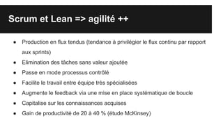 Scrum et Lean => agilité ++
● Production en flux tendus (tendance à privilégier le flux continu par rapport
aux sprints)
● Elimination des tâches sans valeur ajoutée
● Passe en mode processus contrôlé
● Facilite le travail entre équipe très spécialisées
● Augmente le feedback via une mise en place systématique de boucle
● Capitalise sur les connaissances acquises
● Gain de productivité de 20 à 40 % (étude McKinsey)
 