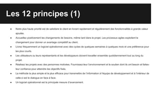 Les 12 principes (1)
● Notre plus haute priorité est de satisfaire le client en livrant rapidement et régulièrement des fonctionnalités à grande valeur
ajoutée.
● Accueillez positivement les changements de besoins, même tard dans le projet. Les processus agiles exploitent le
changement pour donner un avantage compétitif au client.
● Livrez fréquemment un logiciel opérationnel avec des cycles de quelques semaines à quelques mois et une préférence pour
les plus courts.
● Les utilisateurs ou leurs représentants et les développeurs doivent travailler ensemble quotidiennement tout au long du
projet.
● Réalisez les projets avec des personnes motivées. Fournissez-leur l’environnement et le soutien dont ils ont besoin et faites-
leur confiance pour atteindre les objectifs fixés.
● La méthode la plus simple et la plus efficace pour transmettre de l’information à l'équipe de développement et à l’intérieur de
celle-ci est le dialogue en face à face.
● Un logiciel opérationnel est la principale mesure d’avancement.
 