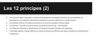 Les 12 principes (2)
● Les processus agiles encouragent un rythme de développement soutenable. Ensemble, les commanditaires, les
développeurs et les utilisateurs devraient être capables de maintenir indéfiniment un rythme constant.
● Une attention continue à l'excellence technique et à une bonne conception renforce l’agilité.
● La simplicité – c’est-à-dire l’art de minimiser la quantité de travail inutile – est essentielle.
● Les meilleures architectures, spécifications et conceptions émergent d'équipes auto-organisées.
● À intervalles réguliers, l'équipe réfléchit aux moyens de devenir plus efficace, puis règle et modifie son comportement en
conséquence.
 