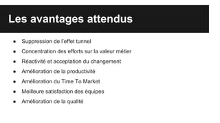 Les avantages attendus
● Suppression de l’effet tunnel
● Concentration des efforts sur la valeur métier
● Réactivité et acceptation du changement
● Amélioration de la productivité
● Amélioration du Time To Market
● Meilleure satisfaction des équipes
● Amélioration de la qualité
 
