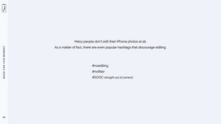 M
A
D
E
F
O
R
T
H
I
S
M
O
M
E
N
T
103
Many people don’t edit their iPhone photos at all.
As a matter of fact, there are even popular hashtags that discourage editing.
#noediting
#nofilter
#SOOC (straight out of camera)
 