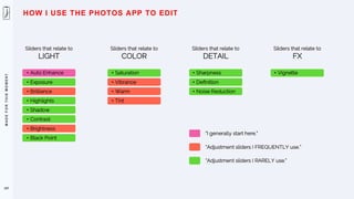 M
A
D
E
F
O
R
T
H
I
S
M
O
M
E
N
T
107
HOW I USE THE PHOTOS APP TO EDIT
Sliders that relate to
LIGHT
• Auto Enhance
• Exposure
• Brilliance
• Highlights
• Shadow
• Contrast
• Brightness
• Black Point
Sliders that relate to
COLOR
• Saturation
• Vibrance
• Warm
• Tint
Sliders that relate to
DETAIL
• Sharpness
• Definition
• Noise Reduction
Sliders that relate to
FX
• Vignette
“I generally start here.”
“Adjustment sliders I FREQUENTLY use.”
“Adjustment sliders I RARELY use.”
 