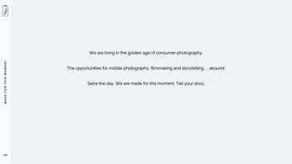 M
A
D
E
F
O
R
T
H
I
S
M
O
M
E
N
T
We are living in the golden age of consumer photography.
The opportunities for mobile photography, filmmaking and storytelling. . . abound.
Seize the day. We are made for this moment. Tell your story.
134
 