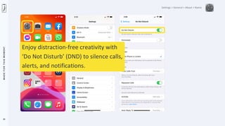 M
A
D
E
F
O
R
T
H
I
S
M
O
M
E
N
T
24
Settings > General > About > Name
Enjoy distraction-free creativity with
‘Do Not Disturb’ (DND) to silence calls,
alerts, and notifications.
 