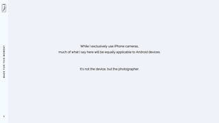 M
A
D
E
F
O
R
T
H
I
S
M
O
M
E
N
T
6
While I exclusively use iPhone cameras,
much of what I say here will be equally applicable to Android devices.
It’s not the device, but the photographer.
 