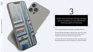 M
A
D
E
F
O
R
T
H
I
S
M
O
M
E
N
T
Your Camera Roll is not really a storage device.
If your iPhone storage is almost full, you may want
to transfer some of your photos and videos to a
simple thumb drive (when you get home).
A thumb drive is a small device that can store your
files and plug into your computer or other devices.
47
3
Make sure you have enough storage
space available on your iPhone for
what you plan on shooting
 