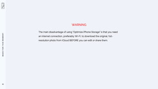 M
A
D
E
F
O
R
T
H
I
S
M
O
M
E
N
T
50
The main disadvantage of using ”Optimize iPhone Storage” is that you need
an internet connection, preferably Wi-Fi, to download the original, full-
resolution photo from iCloud BEFORE you can edit or share them.
WARNING
 