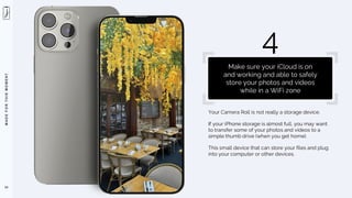 M
A
D
E
F
O
R
T
H
I
S
M
O
M
E
N
T
Your Camera Roll is not really a storage device.
If your iPhone storage is almost full, you may want
to transfer some of your photos and videos to a
simple thumb drive (when you get home).
This small device that can store your files and plug
into your computer or other devices.
53
4
Make sure your iCloud is on
and working and able to safely
store your photos and videos
while in a WiFi zone
 