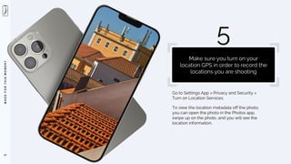 M
A
D
E
F
O
R
T
H
I
S
M
O
M
E
N
T
Go to Settings App > Privacy and Security >
Turn on Location Services.
To view the location metadata off the photo,
you can open the photo in the Photos app,
swipe up on the photo, and you will see the
location information.
57
5
Make sure you turn on your
location GPS in order to record the
locations you are shooting
 