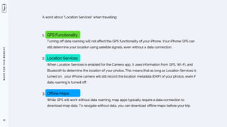 M
A
D
E
F
O
R
T
H
I
S
M
O
M
E
N
T
59
A word about “Location Services” when travelling:
1. GPS Functionality
Turning off data roaming will not affect the GPS functionality of your iPhone. Your iPhone GPS can
still determine your location using satellite signals, even without a data connection.
2. Location Services
When Location Services is enabled for the Camera app, it uses information from GPS, Wi-Fi, and
Bluetooth to determine the location of your photos. This means that as long as Location Services is
turned on, your iPhone camera will still record the location metadata (EXIF) of your photos, even if
data roaming is turned off.
3. Offline Maps
While GPS will work without data roaming, map apps typically require a data connection to
download map data. To navigate without data, you can download offline maps before your trip.
 