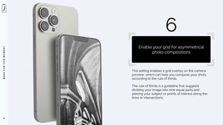 M
A
D
E
F
O
R
T
H
I
S
M
O
M
E
N
T
This setting enables a grid overlay on the camera
preview, which can help you compose your shots
according to the rule of thirds.
The rule of thirds is a guideline that suggests
dividing your image into nine equal parts and
placing your subject or points of interest along the
lines or intersections.
61
6
Enable your grid for asymmetrical
photo compositions
 