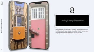M
A
D
E
F
O
R
T
H
I
S
M
O
M
E
N
T
Gently wipe the iPhone’s camera lenses with a soft,
lint-free cloth, such as a microfiber cloth, to remove
fingerprints and dust before taking photos.
67
8
Clean your tiny lenses often
 