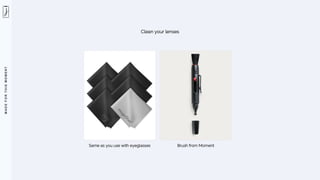 M
A
D
E
F
O
R
T
H
I
S
M
O
M
E
N
T
Clean your lenses
Same as you use with eyeglasses Brush from Moment
 