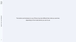 M
A
D
E
F
O
R
T
H
I
S
M
O
M
E
N
T
9
The buttons and hardware on your iPhone may look different than what you see here,
depending on the model device you own & use.
 