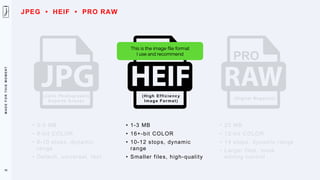 M
A
D
E
F
O
R
T
H
I
S
M
O
M
E
N
T
(Joint Photographic
Experts Group)
• 3-5 MB
• 8-bit COLOR
• 8-10 stops, dynamic
range
• Default, universal, fast
(High Efficiency
Image Format)
• 1-3 MB
• 16+-bit COLOR
• 10-12 stops, dynamic
range
• Smaller files, high-quality
74
(Digital Negative)
• 25 MB
• 12-bit COLOR
• 14 stops, dynamic range
• Larger files, more
editing control
PRO
This is the image file format
I use and recommend
JPEG • HEIF • PRO RAW
 