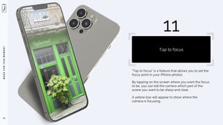 M
A
D
E
F
O
R
T
H
I
S
M
O
M
E
N
T
“Tap to focus” is a feature that allows you to set the
focus point in your iPhone photos.
By tapping on the screen where you want the focus
to be, you can tell the camera which part of the
scene you want to be sharp and clear.
A yellow box will appear to show where the
camera is focusing.
76
11
Tap to focus
 
