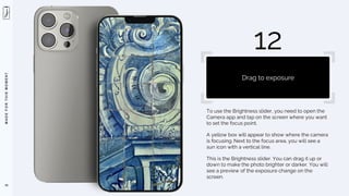 M
A
D
E
F
O
R
T
H
I
S
M
O
M
E
N
T
To use the Brightness slider, you need to open the
Camera app and tap on the screen where you want
to set the focus point.
A yellow box will appear to show where the camera
is focusing. Next to the focus area, you will see a
sun icon with a vertical line.
This is the Brightness slider. You can drag it up or
down to make the photo brighter or darker. You will
see a preview of the exposure change on the
screen.
79
12
Drag to exposure
 