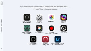 M
A
D
E
F
O
R
T
H
I
S
M
O
M
E
N
T
F I L M I C
F I R S T L I G H
T
L I G H T R O O M P H O T O
& V I D E O E D I T O R
P R O C A M E R A
B Y M O M E N T
C A M E R A +
H A L I D E
M A R K I I
O B S C U R A -
P R O C A M E R A
88
If you want complete control over FOCUS, EXPOSURE, and WHITE BALANCE . . .
try one of these 3rd party camera apps
P H O T O N
C A M E R A
P R O C A M E R A -
R E E F L E X
P R O C A M E R A Y A M E R A
( M A N U A L C A M E R A )
P R O C A M
 