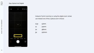M
A
D
E
F
O
R
T
H
I
S
M
O
M
E
N
T
91
Stay Optical (not Digital)
Instead of ‘pinch zooming’ or using the digital zoom wheel,
use instead one of the 4 optical zoom choices:
0.5x 13mm
1x 24mm
2x 48mm
5x 120mm
 