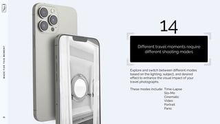 M
A
D
E
F
O
R
T
H
I
S
M
O
M
E
N
T
Explore and switch between different modes
based on the lighting, subject, and desired
effect to enhance the visual impact of your
travel photographs.
These modes include: Time-Lapse
Slo-Mo
Cinematic
Video
Portrait
Pano
93
14
Different travel moments require
different shooting modes
 