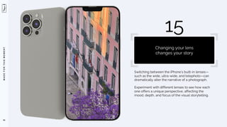M
A
D
E
F
O
R
T
H
I
S
M
O
M
E
N
T
Switching between the iPhone’s built-in lenses—
such as the wide, ultra-wide, and telephoto—can
dramatically alter the narrative of a photograph.
Experiment with different lenses to see how each
one offers a unique perspective, affecting the
mood, depth, and focus of the visual storytelling.
94
15
Changing your lens
changes your story
 