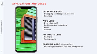 M
A
D
E
F
O
R
T
H
I
S
M
O
M
E
N
T
A PP LI CATI O NS AN D US AG E
ULTRA-WIDE LENS
• Sweeping landscapes & scenics
• Interiors
WIDE LENS
• Everyday stuff
• Buildings & Architecture
• Food
• Groups
TELEPHOTO LENS
• Portraits
• Animals/pets
PORTRAIT MODE (depth effect)
• Anytime you want to blur the background
98
 