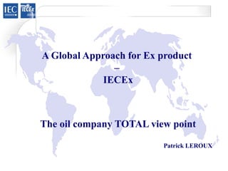 A Global Approach for Ex product
–
IECEx
The oil company TOTAL view point
Patrick LEROUX
 