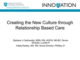 Creating the New Culture through
Relationship Based Care
Barbara J Cashavelly, MSN, RN, AOCN, NE-BC, Nurse
Director, Lunder 9
Adele Keeley, MA, RN, Nurse Director, Phillips 21

 