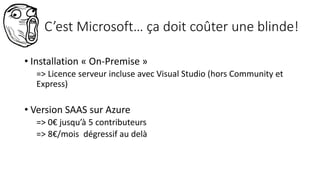 C’est Microsoft… ça doit coûter une blinde!
• Installation « On-Premise »
=> Licence serveur incluse avec Visual Studio (hors Community et
Express)
• Version SAAS sur Azure
=> 0€ jusqu’à 5 contributeurs
=> 8€/mois dégressif au delà
 