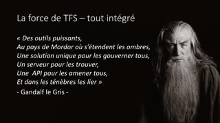 La force de TFS – tout intégré
« Des outils puissants,
Au pays de Mordor où s’étendent les ombres,
Une solution unique pour les gouverner tous,
Un serveur pour les trouver,
Une API pour les amener tous,
Et dans les ténèbres les lier »
- Gandalf le Gris -
 