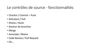 Le contrôles de source - fonctionnalités
• Checkin / Commit – Push
• GetLatest / Pull
• Shelve / Stash
• Gestion de branches
• Merge
• Annotate / Blame
• Code Review / Pull Request
• Etc…
 