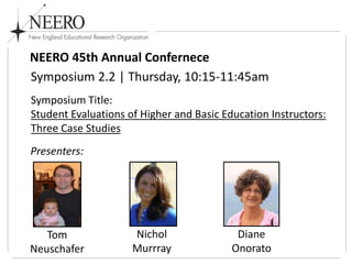 NEERO 45th Annual Confernece
Symposium 2.2 | Thursday, 10:15-11:45am
Symposium Title:
Student Evaluations of Higher and Basic Education Instructors:
Three Case Studies
Presenters:

Tom
Neuschafer

Nichol
Murrray

Diane
Onorato

 