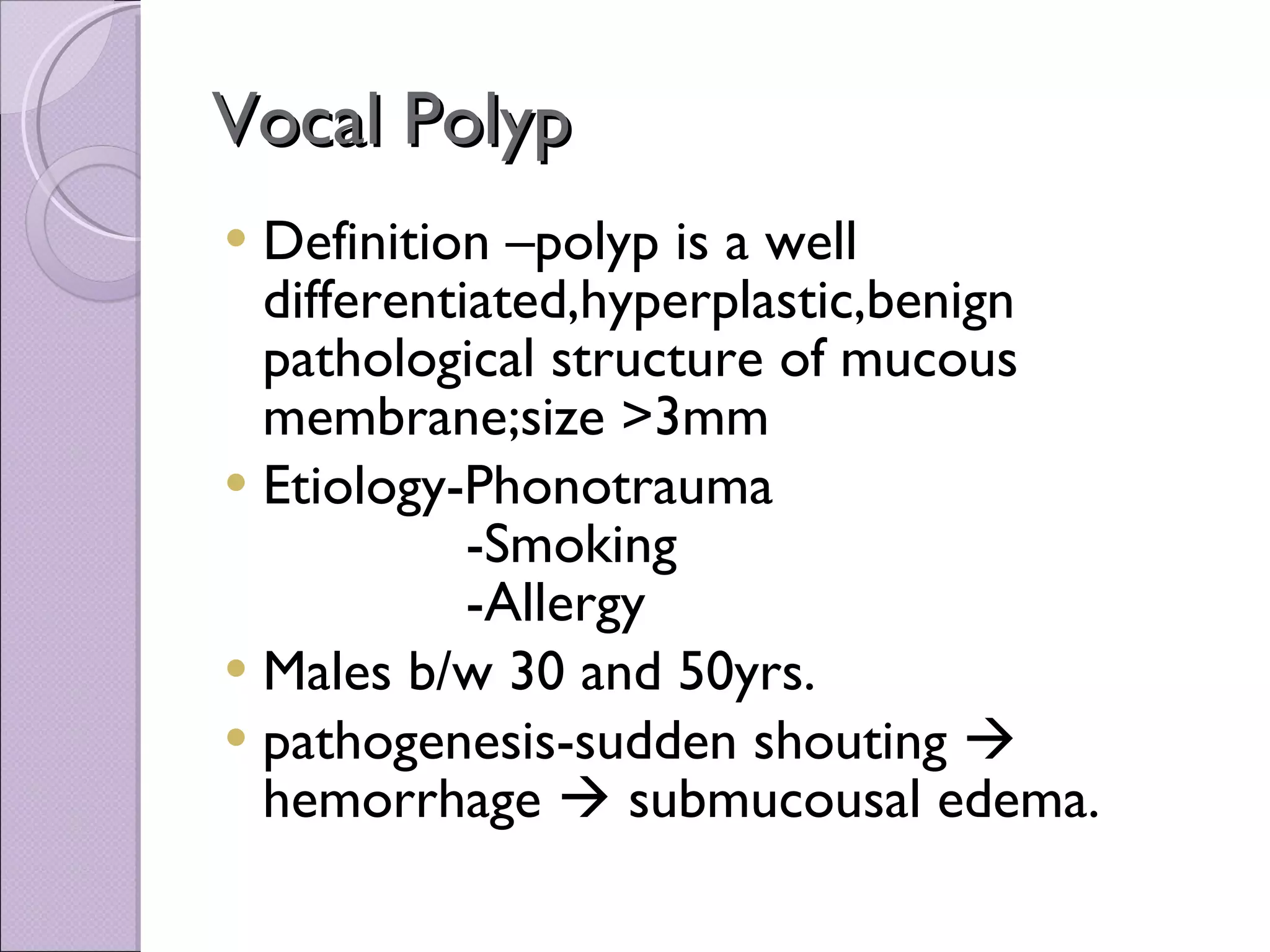 Vocal Polyp Definition –polyp is a well differentiated,hyperplastic,benign pathological structure of mucous membrane;size >3mm Etiology-Phonotrauma -Smoking -Allergy Males b/w 30 and 50yrs. pathogenesis-sudden shouting    hemorrhage    submucousal edema. 