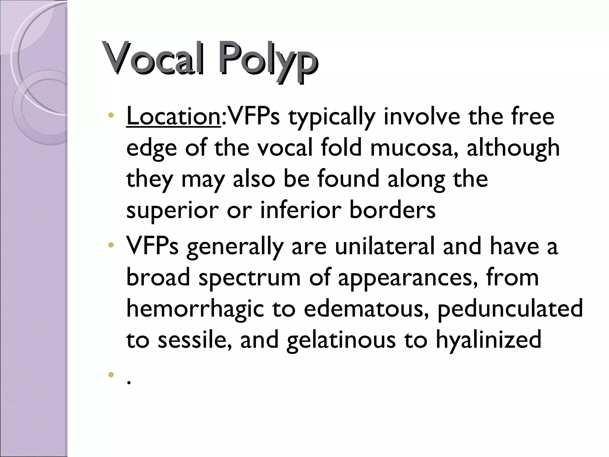 Vocal Polyp Location :VFPs typically involve the free edge of the vocal fold mucosa, although they may also be found along the superior or inferior borders VFPs generally are unilateral and have a broad spectrum of appearances, from hemorrhagic to edematous, pedunculated to sessile, and gelatinous to hyalinized . 
