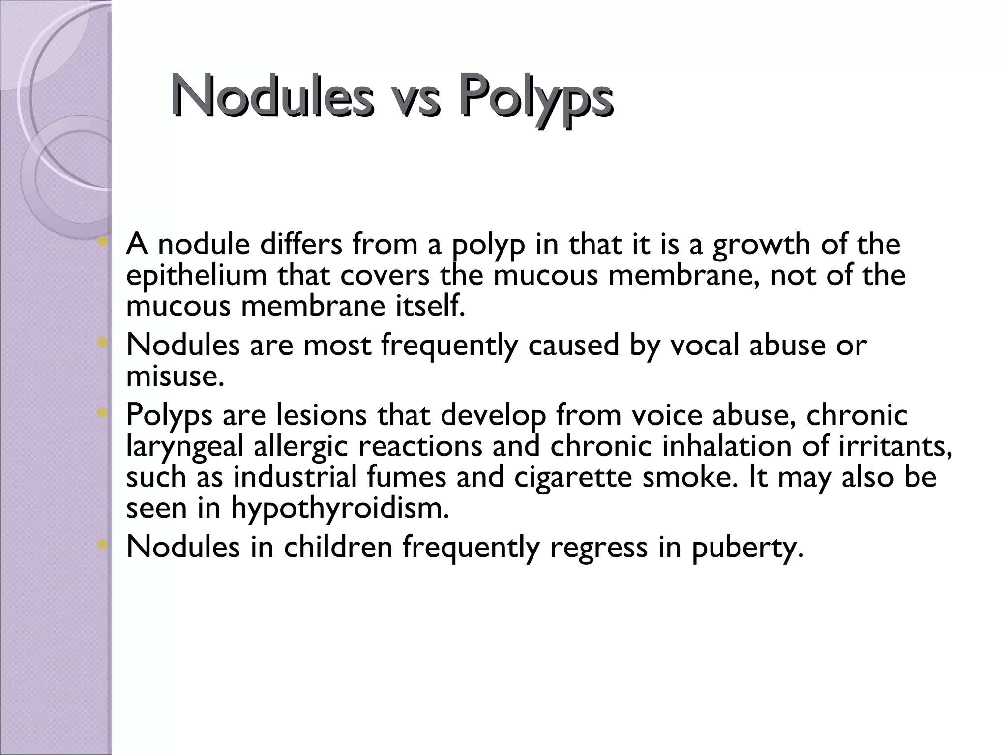 Nodules vs Polyps A nodule differs from a polyp in that it is a growth of the epithelium that covers the mucous membrane, not of the mucous membrane itself. Nodules are most frequently caused by vocal abuse or misuse.  Polyps are lesions that develop from voice abuse, chronic laryngeal allergic reactions and chronic inhalation of irritants, such as industrial fumes and cigarette smoke. It may also be seen in hypothyroidism. Nodules in children frequently regress in puberty. 