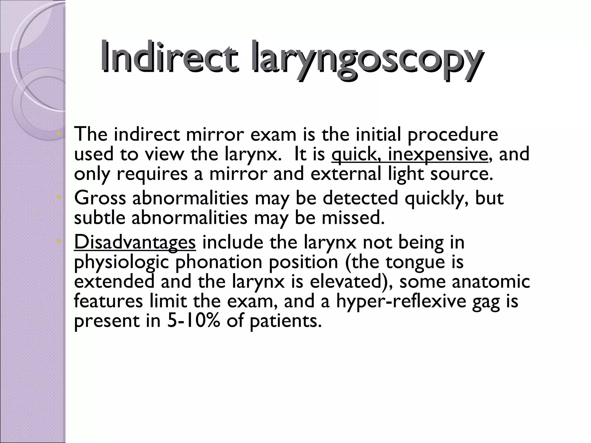 Indirect laryngoscopy The indirect mirror exam is the initial procedure used to view the larynx.  It is  quick, inexpensive , and only requires a mirror and external light source.   Gross abnormalities may be detected quickly, but subtle abnormalities may be missed.   Disadvantages  include the larynx not being in physiologic phonation position (the tongue is extended and the larynx is elevated), some anatomic features limit the exam, and a hyper-reflexive gag is present in 5-10% of patients.    