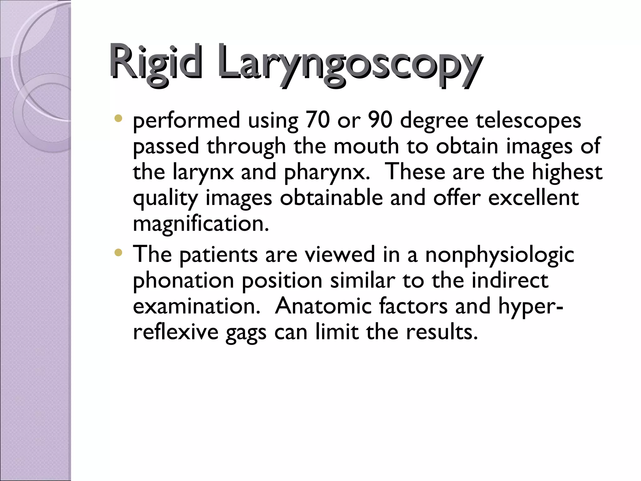 Rigid Laryngoscopy performed using 70 or 90 degree telescopes passed through the mouth to obtain images of the larynx and pharynx.  These are the highest quality images obtainable and offer excellent magnification.     The patients are viewed in a nonphysiologic phonation position similar to the indirect examination.  Anatomic factors and hyper-reflexive gags can limit the results.   