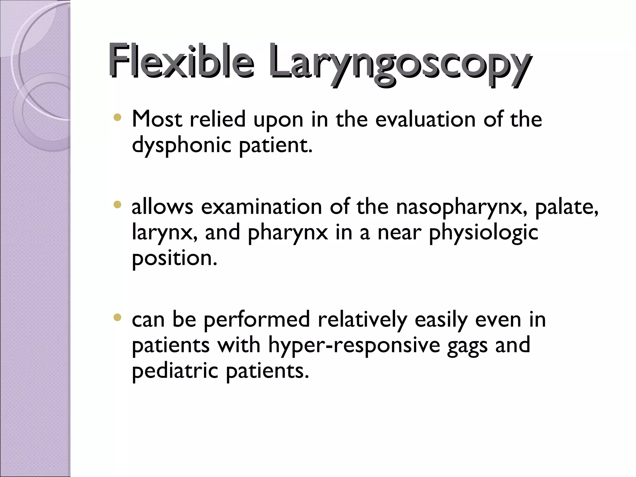 Flexible Laryngoscopy Most relied upon in the evaluation of the dysphonic patient. allows examination of the nasopharynx, palate, larynx, and pharynx in a near physiologic position. can be performed relatively easily even in patients with hyper-responsive gags and pediatric patients.   