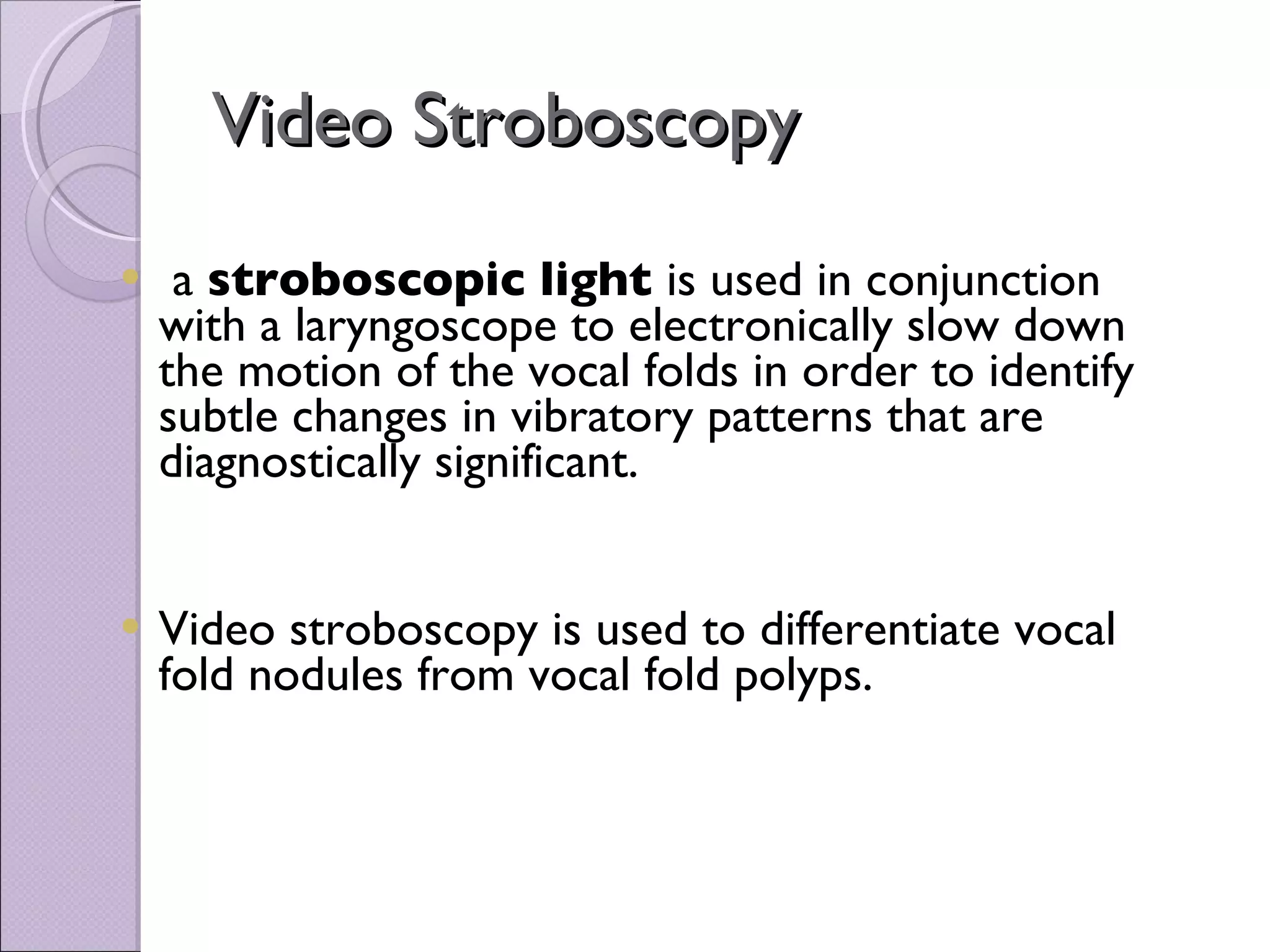 Video Stroboscopy a  stroboscopic light  is used in conjunction with a laryngoscope to electronically slow down the motion of the vocal folds in order to identify subtle changes in vibratory patterns that are diagnostically significant.  Video stroboscopy is used to differentiate vocal fold nodules from vocal fold polyps. 