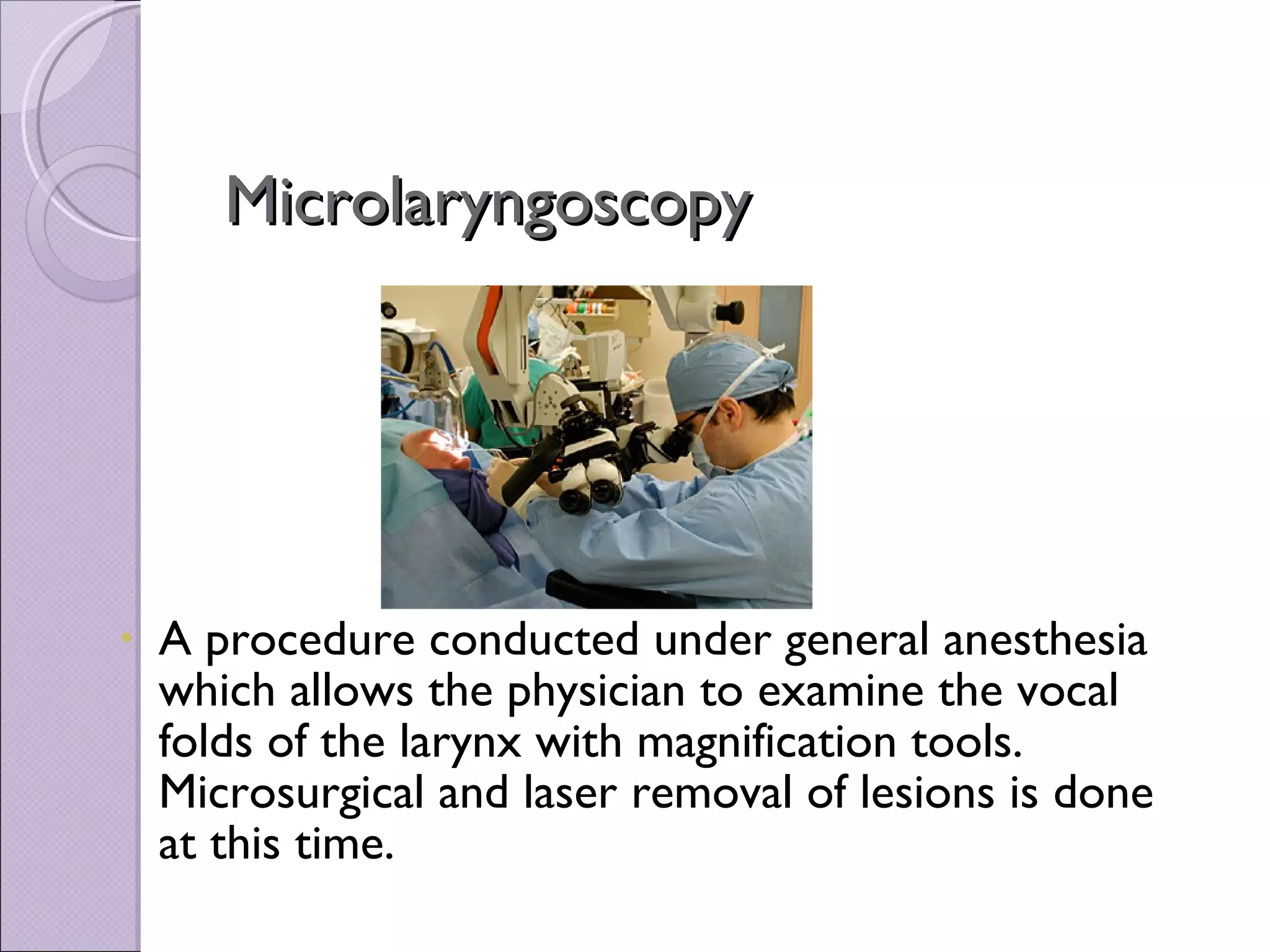 Microlaryngoscopy A procedure conducted under general anesthesia which allows the physician to examine the vocal folds of the larynx with magnification tools. Microsurgical and laser removal of lesions is done at this time. 