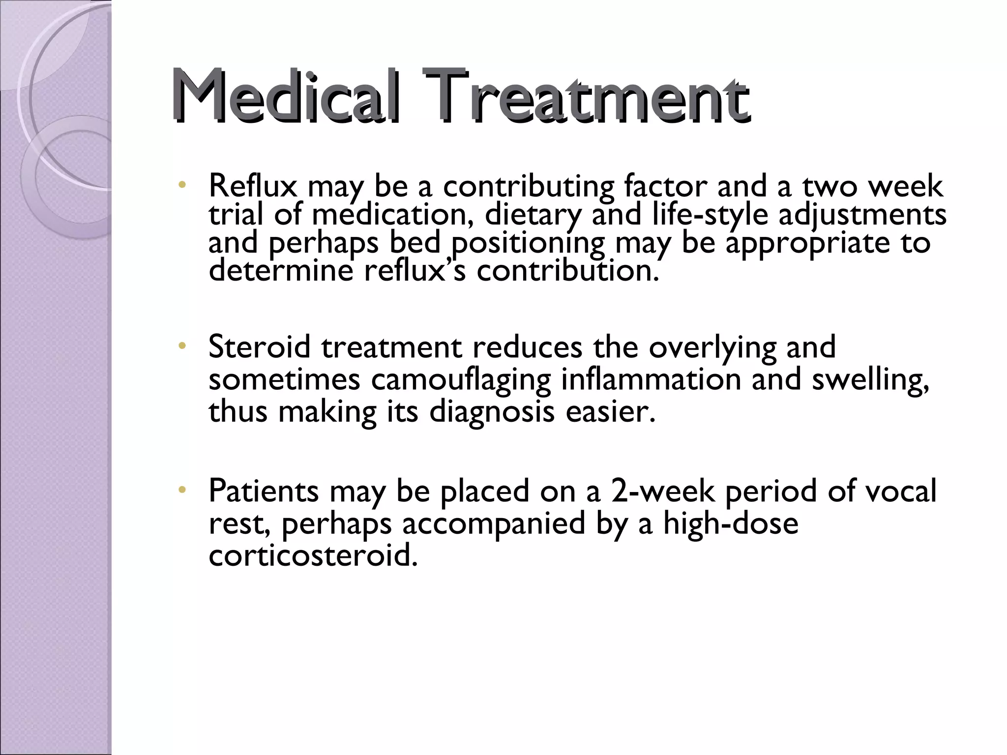 Medical Treatment Reflux may be a contributing factor and a two week trial of medication, dietary and life-style adjustments and perhaps bed positioning may be appropriate to determine reflux’s contribution. Steroid treatment reduces the overlying and sometimes camouflaging inflammation and swelling, thus making its diagnosis easier.   Patients may be placed on a 2-week period of vocal rest, perhaps accompanied by a high-dose corticosteroid. 