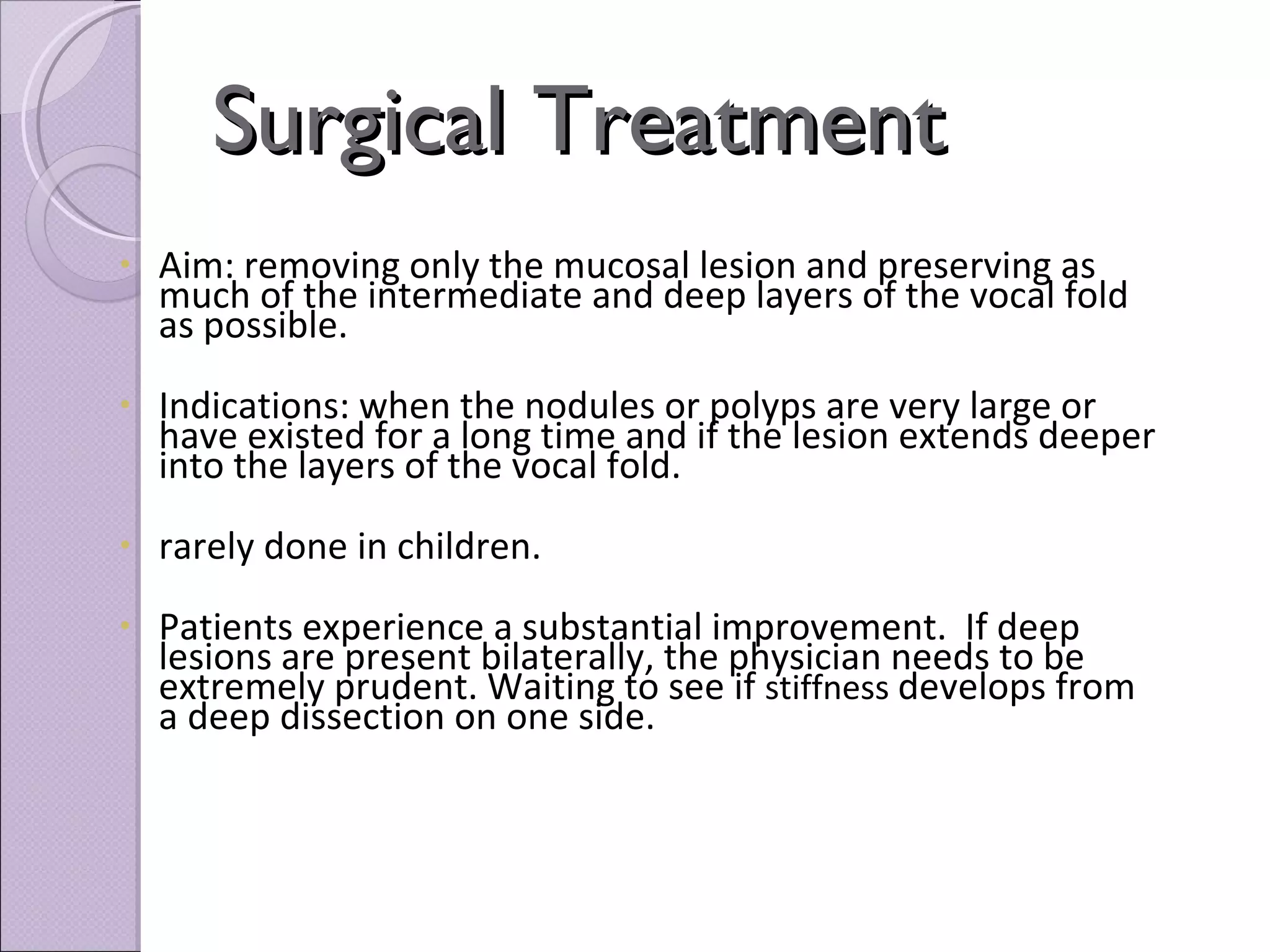 Surgical Treatment Aim: removing only the mucosal lesion and preserving as much of the intermediate and deep layers of the vocal fold as possible. Indications: when the nodules or polyps are very large or have existed for a long time and if the lesion extends deeper into the layers of the vocal fold. rarely done in children. Patients experience a substantial improvement.  If deep lesions are present bilaterally, the physician needs to be extremely prudent. Waiting to see if  stiffness  develops from a deep dissection on one side.   