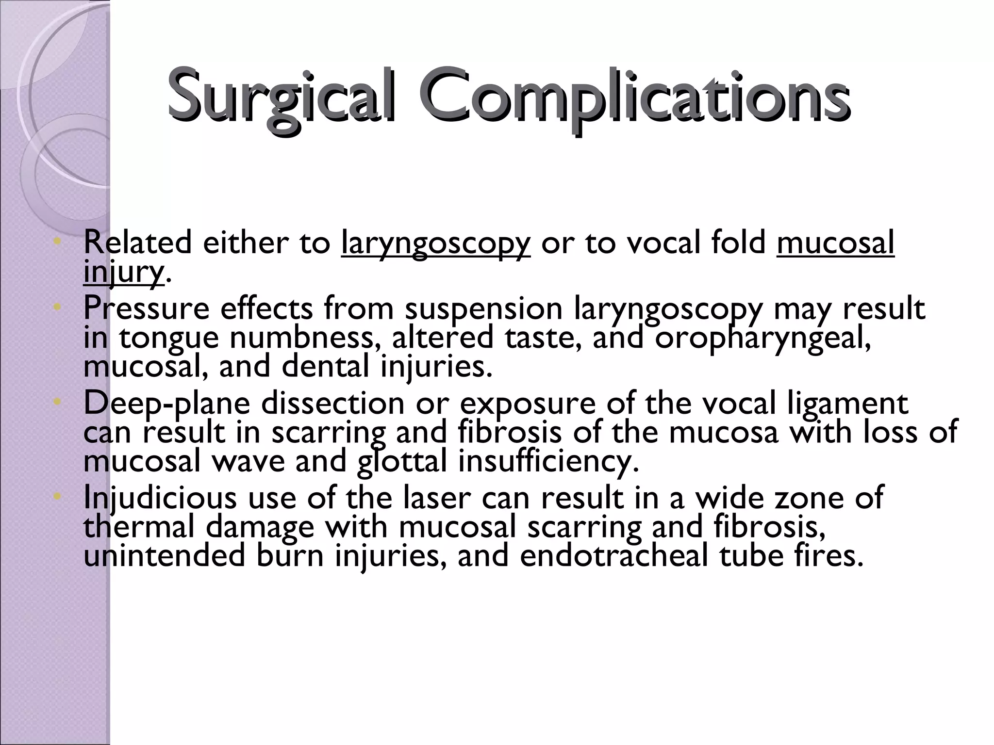 Surgical Complications Related either to  laryngoscopy  or to vocal fold  mucosal injury .  Pressure effects from suspension laryngoscopy may result in tongue numbness, altered taste, and oropharyngeal, mucosal, and dental injuries.  Deep-plane dissection or exposure of the vocal ligament can result in scarring and fibrosis of the mucosa with loss of mucosal wave and glottal insufficiency.  Injudicious use of the laser can result in a wide zone of thermal damage with mucosal scarring and fibrosis, unintended burn injuries, and endotracheal tube fires. 